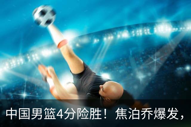 中国男篮4分险胜！焦泊乔爆发，王俊杰18分14篮板，徐昕10分