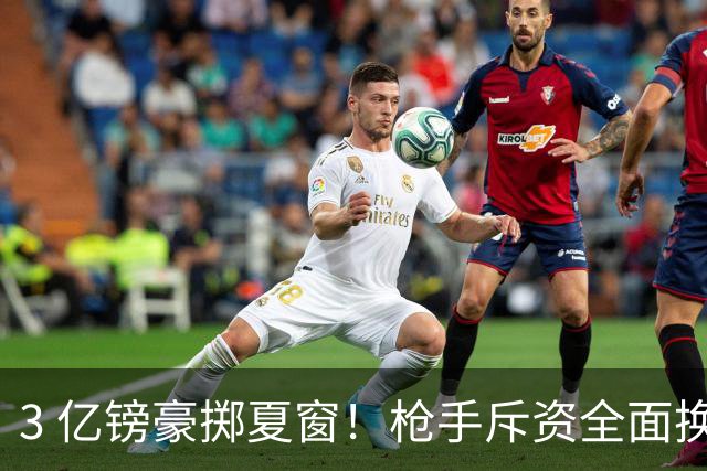 3 亿镑豪掷夏窗！枪手斥资全面换血，阿森纳欧冠破荒迎来关键契机